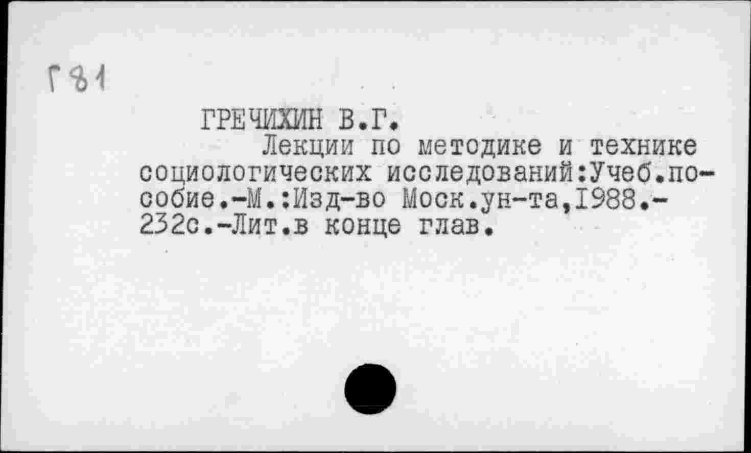 ﻿ГРЕЧИХИН В.Г.
Лекции по методике и технике социологических исследований:Учеб.по сооие.-М.:Изд-во Моск.ун-та,1988.-232с.-Лит.в конце глав.